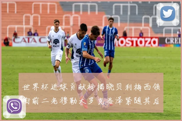 世界杯进球贡献榜揭晓贝利梅西领衔前二老穆勒大罗克洛泽紧随其后